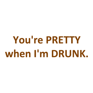 You're PRETTY when I'm DRUNK.